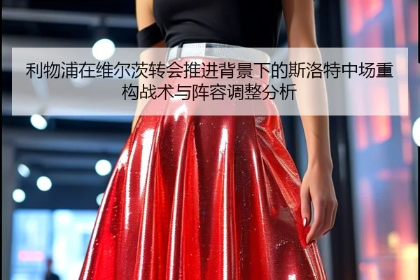 利物浦在维尔茨转会推进背景下的斯洛特中场重构战术与阵容调整分析